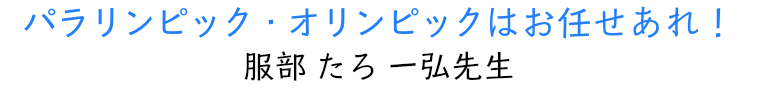 パラリンピック・オリンピックはお任せあれ！ 服部たろ一弘先生